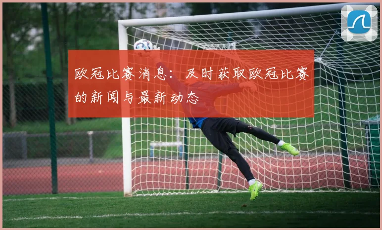 欧冠比赛消息：及时获取欧冠比赛的新闻与最新动态