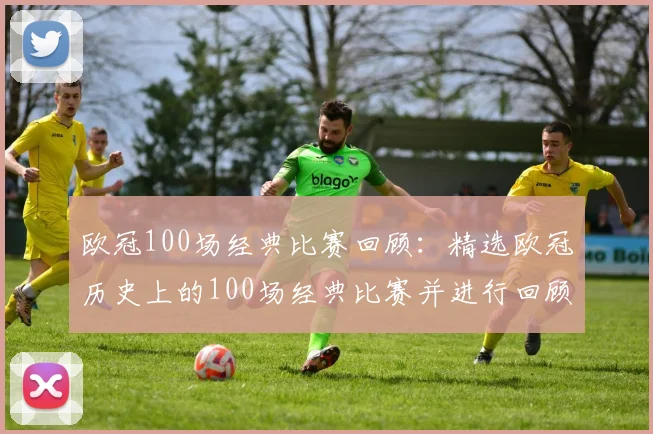 欧冠100场经典比赛回顾：精选欧冠历史上的100场经典比赛并进行回顾