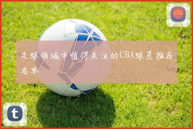 足球领域中值得关注的CBA球员推荐名单