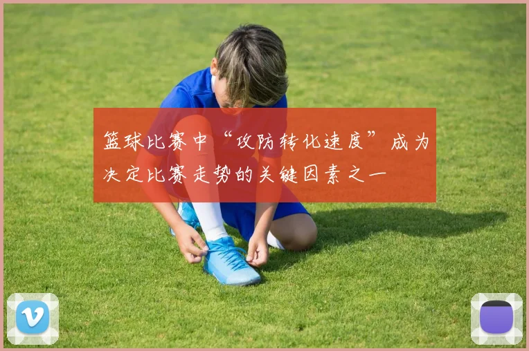 篮球比赛中“攻防转化速度”成为决定比赛走势的关键因素之一