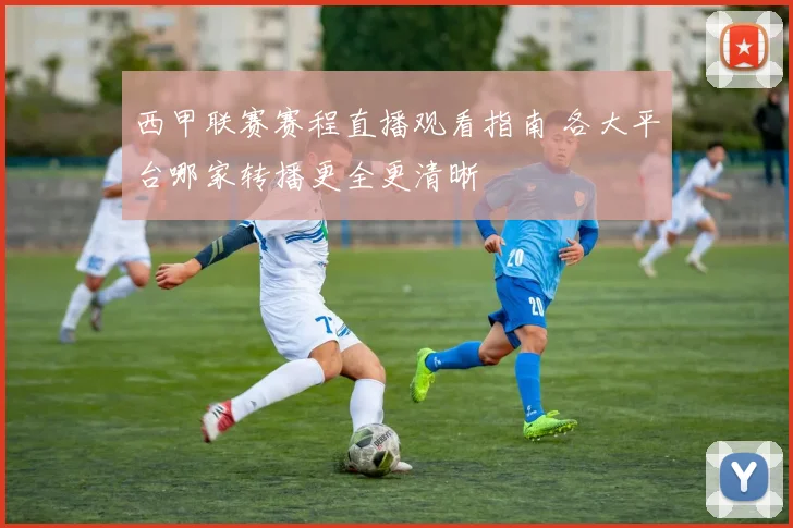 西甲联赛赛程直播观看指南 各大平台哪家转播更全更清晰