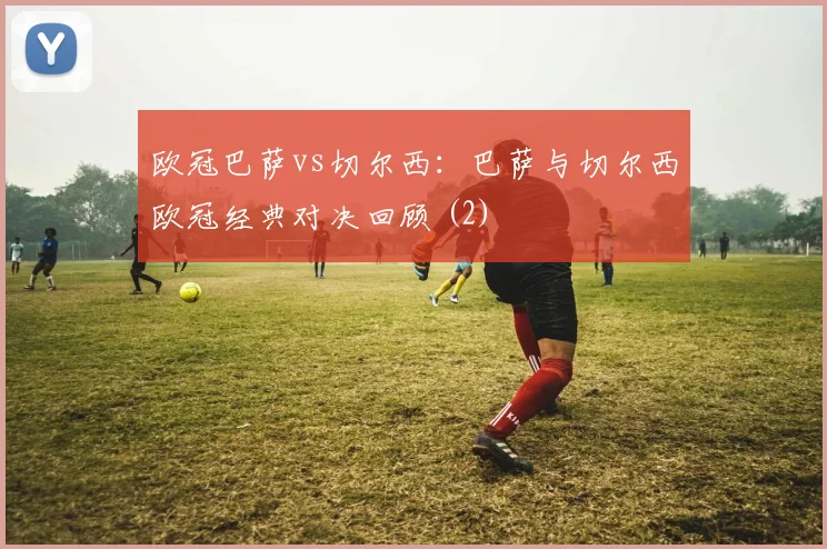 欧冠巴萨vs切尔西：巴萨与切尔西欧冠经典对决回顾 (2)