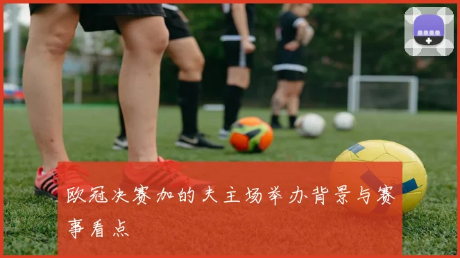 欧冠决赛加的夫主场举办背景与赛事看点