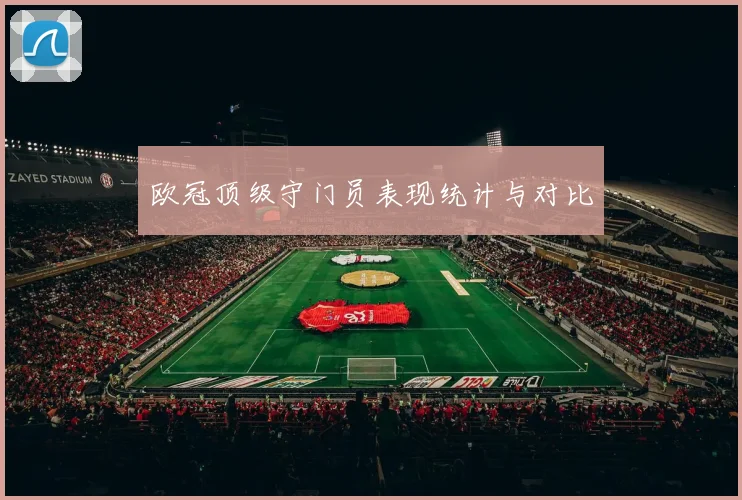 欧冠顶级守门员表现统计与对比